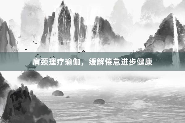 肩颈理疗瑜伽，缓解倦怠进步健康